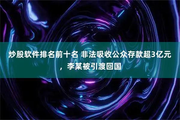 炒股软件排名前十名 非法吸收公众存款超3亿元，李某被引渡回国