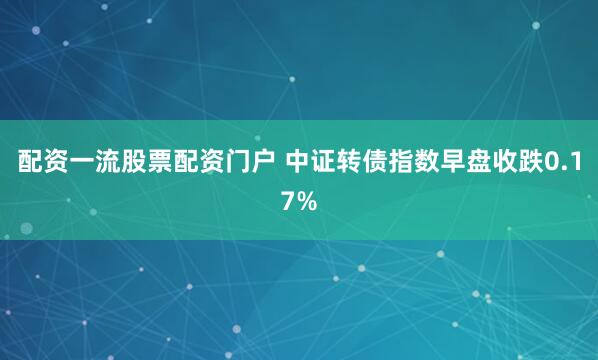 配资一流股票配资门户 中证转债指数早盘收跌0.17%