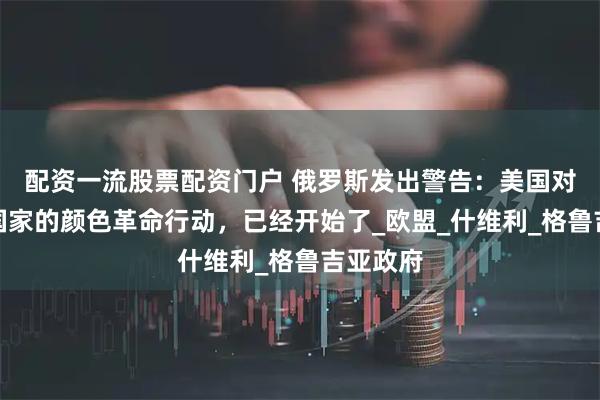 配资一流股票配资门户 俄罗斯发出警告：美国对另一个国家的颜色革命行动，已经开始了_欧盟_什维利_格鲁吉亚政府
