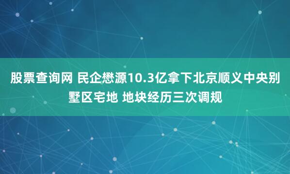 股票查询网 民企懋源10.3亿拿下北京顺义中央别墅区宅地 地块经历三次调规