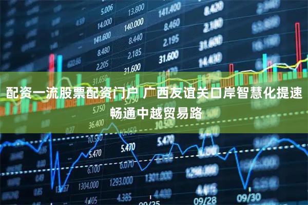 配资一流股票配资门户 广西友谊关口岸智慧化提速 畅通中越贸易路