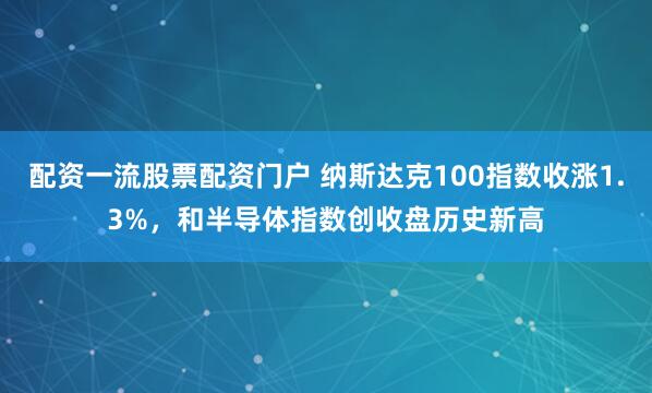 配资一流股票配资门户 纳斯达克100指数收涨1.3%，和半导体指数创收盘历史新高
