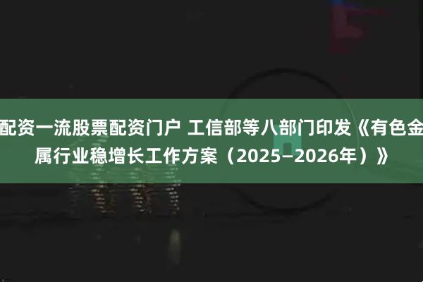 配资一流股票配资门户 工信部等八部门印发《有色金属行业稳增长工作方案（2025—2026年）》