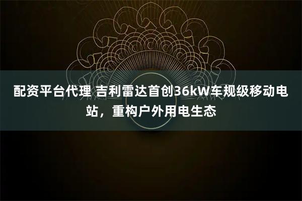 配资平台代理 吉利雷达首创36kW车规级移动电站，重构户外用电生态