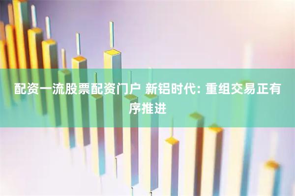 配资一流股票配资门户 新铝时代: 重组交易正有序推进