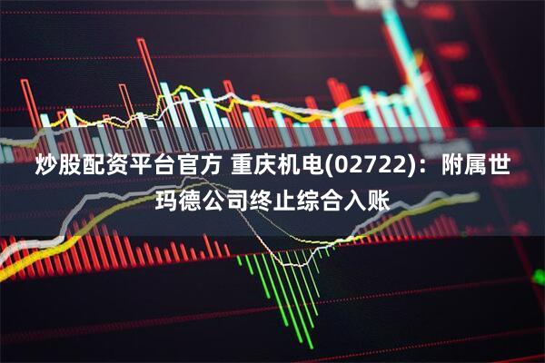 炒股配资平台官方 重庆机电(02722)：附属世玛德公司终止综合入账