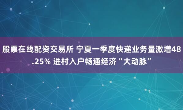 股票在线配资交易所 宁夏一季度快递业务量激增48.25% 进村入户畅通经济“大动脉”