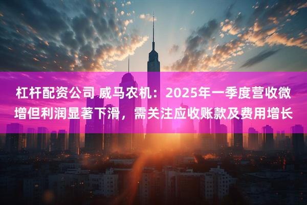杠杆配资公司 威马农机：2025年一季度营收微增但利润显著下滑，需关注应收账款及费用增长