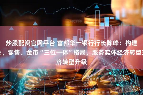 炒股配资官网平台 富邦华一银行行长陈峰：构建对公、零售、金市“三位一体”格局，服务实体经济转型升级