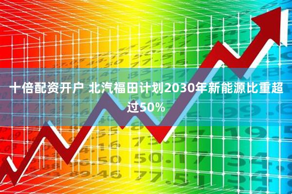 十倍配资开户 北汽福田计划2030年新能源比重超过50%
