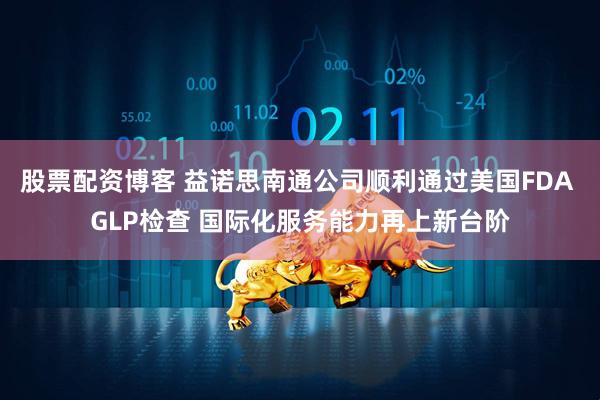 股票配资博客 益诺思南通公司顺利通过美国FDA GLP检查 国际化服务能力再上新台阶