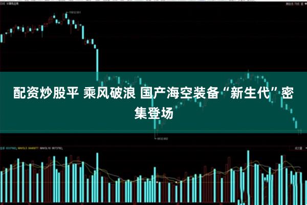 配资炒股平 乘风破浪 国产海空装备“新生代”密集登场