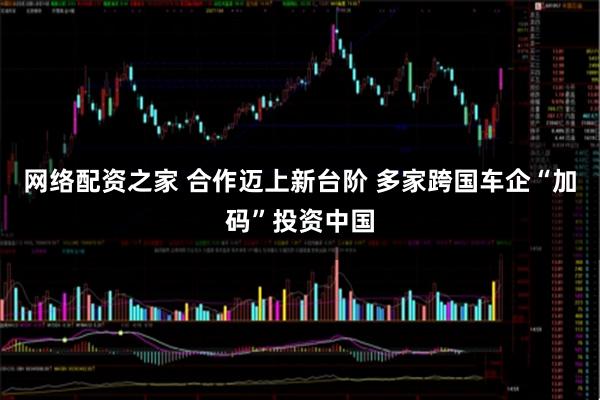 网络配资之家 合作迈上新台阶 多家跨国车企“加码”投资中国