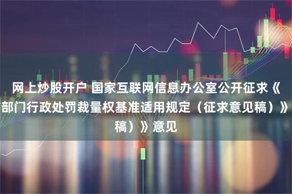 网上炒股开户 国家互联网信息办公室公开征求《网信部门行政处罚裁量权基准适用规定（征求意见稿）》意见