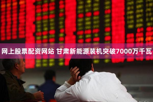 网上股票配资网站 甘肃新能源装机突破7000万千瓦