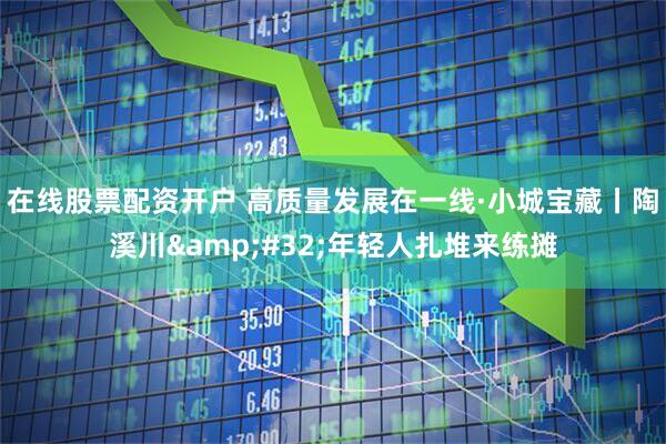 在线股票配资开户 高质量发展在一线·小城宝藏丨陶溪川&#32;年轻人扎堆来练摊
