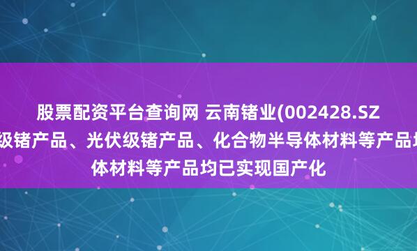 股票配资平台查询网 云南锗业(002428.SZ)：生产的光纤级锗产品、光伏级锗产品、化合物半导体材料等产品均已实现国产化