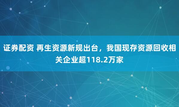 证券配资 再生资源新规出台，我国现存资源回收相关企业超118.2万家