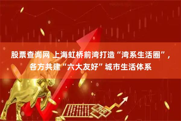 股票查询网 上海虹桥前湾打造“湾系生活圈”，各方共建“六大友好”城市生活体系