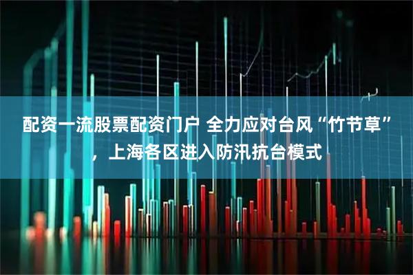 配资一流股票配资门户 全力应对台风“竹节草”，上海各区进入防汛抗台模式