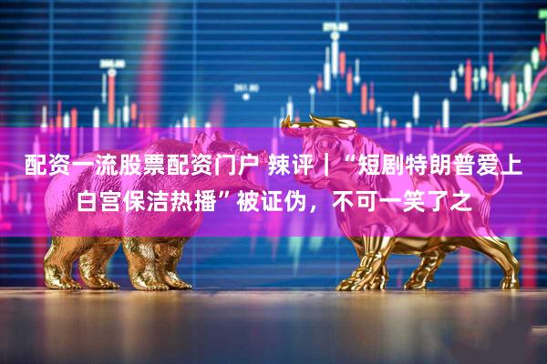配资一流股票配资门户 辣评｜“短剧特朗普爱上白宫保洁热播”被证伪，不可一笑了之