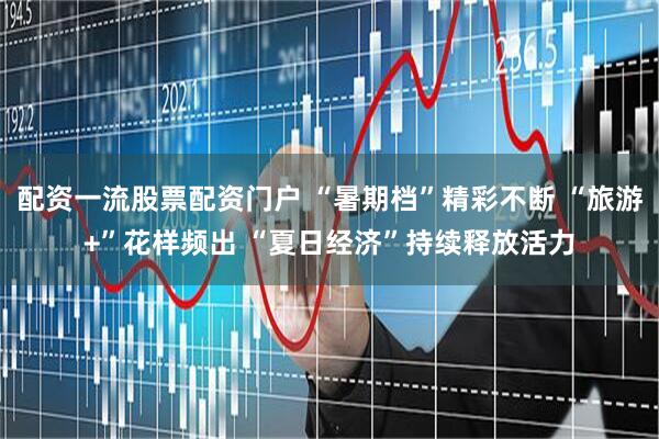 配资一流股票配资门户 “暑期档”精彩不断 “旅游+”花样频出 “夏日经济”持续释放活力