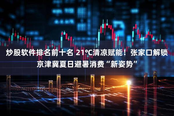 炒股软件排名前十名 21℃清凉赋能！张家口解锁京津冀夏日避暑消费“新姿势”