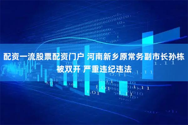 配资一流股票配资门户 河南新乡原常务副市长孙栋被双开 严重违纪违法