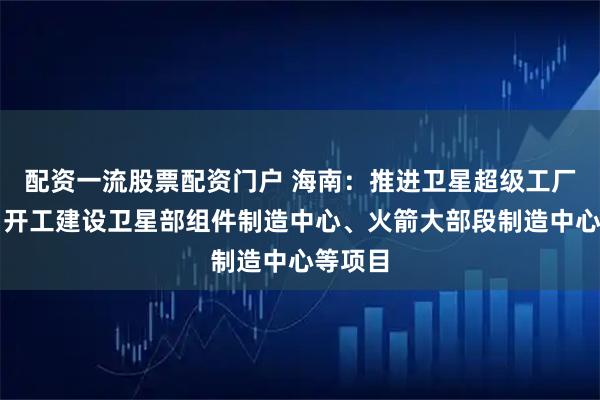配资一流股票配资门户 海南：推进卫星超级工厂建设，开工建设卫星部组件制造中心、火箭大部段制造中心等项目