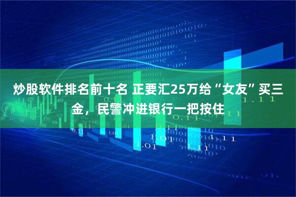 炒股软件排名前十名 正要汇25万给“女友”买三金，民警冲进银行一把按住