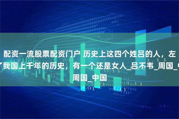 配资一流股票配资门户 历史上这四个姓吕的人，左右了我国上千年的历史，有一个还是女人_吕不韦_周国_中国