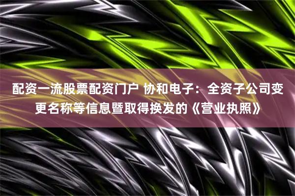 配资一流股票配资门户 协和电子：全资子公司变更名称等信息暨取得换发的《营业执照》