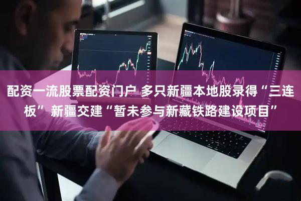 配资一流股票配资门户 多只新疆本地股录得“三连板” 新疆交建“暂未参与新藏铁路建设项目”