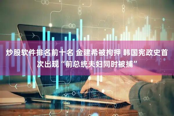 炒股软件排名前十名 金建希被拘押 韩国宪政史首次出现“前总统夫妇同时被捕”