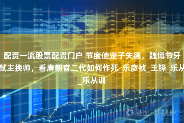 配资一流股票配资门户 节度使宠子失德，魏博节牙军弑主换帅，看唐朝官二代如何作死_乐彦祯_王铎_乐从训