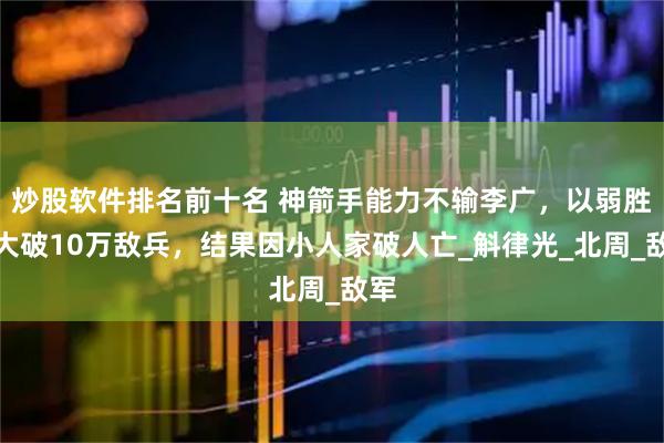 炒股软件排名前十名 神箭手能力不输李广，以弱胜强大破10万敌兵，结果因小人家破人亡_斛律光_北周_敌军