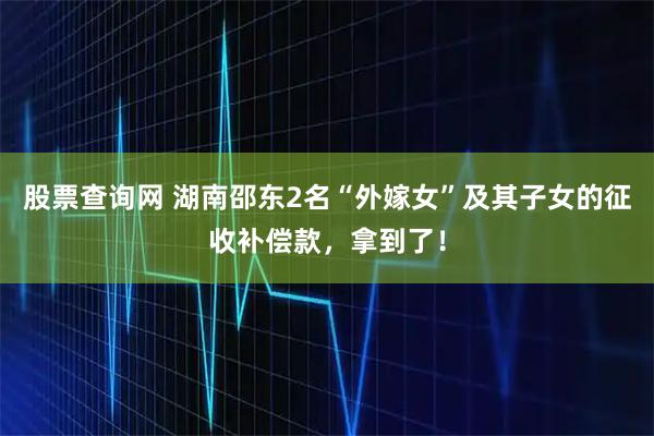 股票查询网 湖南邵东2名“外嫁女”及其子女的征收补偿款，拿到了！