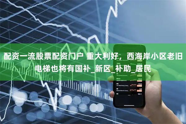 配资一流股票配资门户 重大利好，西海岸小区老旧电梯也将有国补_新区_补助_居民