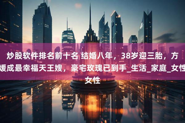 炒股软件排名前十名 结婚八年，38岁迎三胎，方媛成最幸福天王嫂，豪宅玫瑰已到手_生活_家庭_女性